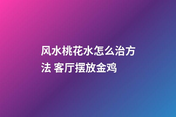 风水桃花水怎么治方法 客厅摆放金鸡